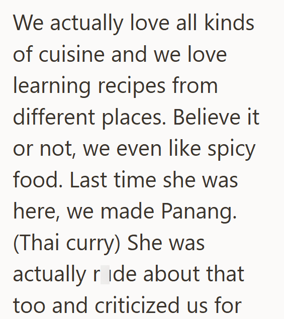We actually love all kinds of cuisine and we love learning recipes from different places. Believe it or not, we even like spicy food. Last time she was here, we made Panang. (Thai curry) She was actually ride about that too and criticized us for