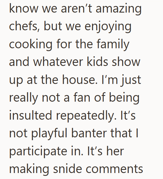 know we aren't amazing chefs, but we enjoying cooking for the family and whatever kids show up at the house. I'm just really not a fan of being insulted repeatedly. It's not playful banter that I participate in. It's her making snide comments