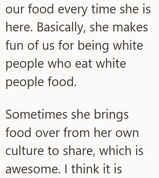 our food every time she is here. Basically, she makes fun of us for being white people who eat white people food. Sometimes she brings food over from her own culture to share, which is awesome. I think it is