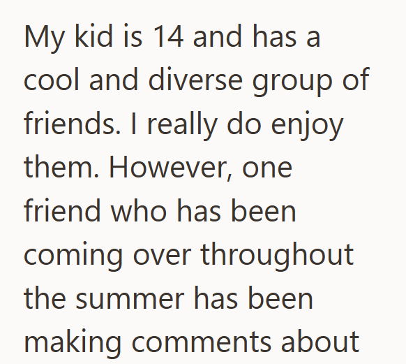 My kid is 14 and has a cool and diverse group of friends. I really do enjoy them. However, one friend who has been coming over throughout the summer has been making comments about