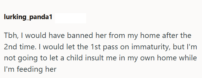 lurking_panda1 Tbh, I would have banned her from my home after the 2nd time. I would let the 1st pass on immaturity, but I'm not going to let a child insult me in my own home while I'm feeding her