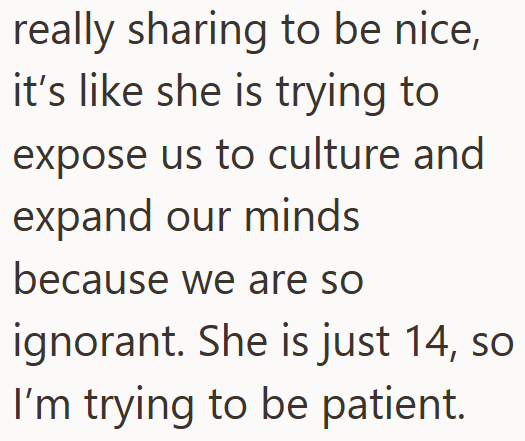 really sharing to be nice, it's like she is trying to expose us to culture and expand our minds because we are so ignorant. She is just 14, so I'm trying to be patient.