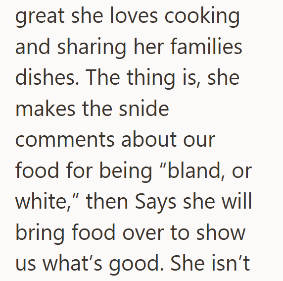 great she loves cooking and sharing her families dishes. The thing is, she makes the snide comments about our food for being "bland, or white," then Says she will bring food over to show us what's good. She isn't