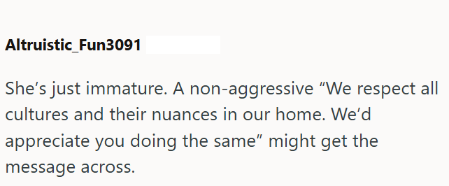 Altruistic Fun3091 She's just immature. A non-aggressive "We respect all cultures and their nuances in our home. We'd appreciate you doing the same" might get the message across.