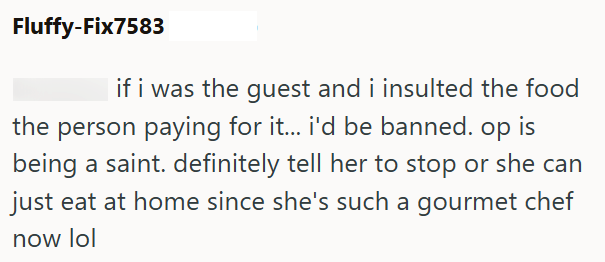 Fluffy-Fix7583 if i was the guest and i insulted the food the person paying for it... i'd be banned. op is being a saint. definitely tell her to stop or she can just eat at home since she's such a gourmet chef now lol