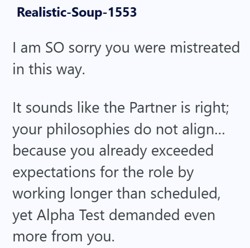 Realistic-Soup-1553 I am SO sorry you were mistreated in this way. It sounds like the Partner is right; your philosophies do not align... because you already exceeded expectations for the role by working longer than scheduled, yet Alpha Test demanded even more from you.