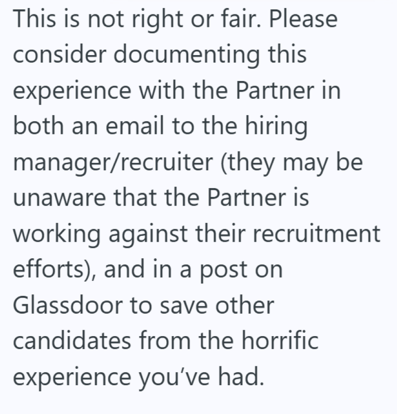 This is not right or fair. Please consider documenting this experience with the Partner in both an email to the hiring manager/recruiter (they may be unaware that the Partner is working against their recruitment efforts), and in a post on Glassdoor to save other candidates from the horrific experience you've had.