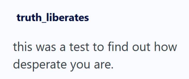 truth_liberates this was a test to find out how desperate you are.