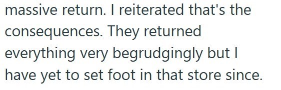 massive return. I reiterated that's the consequences. They returned everything very begrudgingly but I have yet to set foot in that store since.