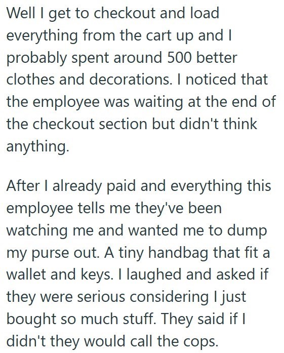 Well I get to checkout and load everything from the cart up and I probably spent around 500 better clothes and decorations. I noticed that the employee was waiting at the end of the checkout section but didn't think anything. After I already paid and everything this employee tells me they've been watching me and wanted me to dump my purse out. A tiny handbag that fit a wallet and keys. I laughed and asked if they were serious considering I just bought so much stuff. They said if I didn't they wo
