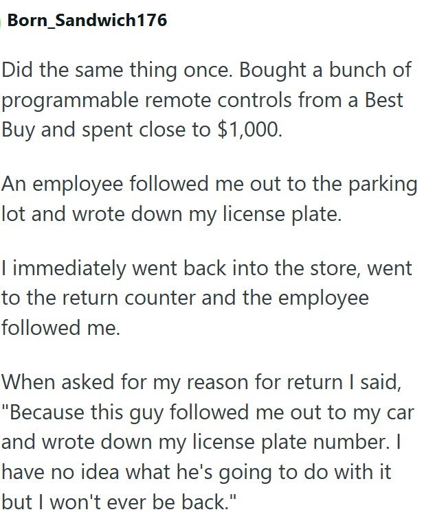 Born_Sandwich 176 Did the same thing once. Bought a bunch of programmable remote controls from a Best Buy and spent close to $1,000. An employee followed me out to the parking lot and wrote down my license plate. I immediately went back into the store, went to the return counter and the employee followed me. When asked for my reason for return I said, "Because this guy followed me out to my car and wrote down my license plate number. I have no idea what he's going to do with it but I won't ever