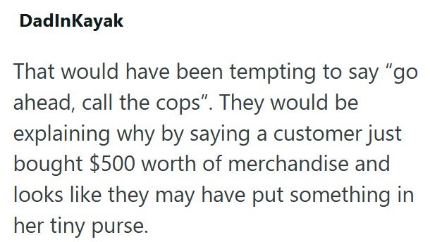 Dadınkayak That would have been tempting to say "go ahead, call the cops". They would be explaining why by saying a customer just bought $500 worth of merchandise and looks like they may have put something in her tiny purse.