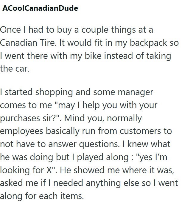 ACoolCanadianDude Once I had to buy a couple things at a Canadian Tire. It would fit in my backpack so I went there with my bike instead of taking the car. I started shopping and some manager comes to me "may I help you with your purchases sir?". Mind you, normally employees basically run from customers to not have to answer questions. I knew what he was doing but I played along: "yes I'm looking for X". He showed me where it was, asked me if I needed anything else so I went along for each items