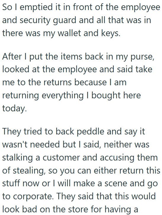So I emptied it in front of the employee and security guard and all that was in there was my wallet and keys. After I put the items back in my purse, looked at the employee and said take me to the returns because I am returning everything I bought here today. They tried to back peddle and say it wasn't needed but I said, neither was stalking a customer and accusing them of stealing, so you can either return this stuff now or I will make a scene and go to corporate. They said that this would look