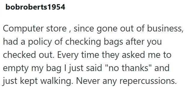 bobroberts1954 Computer store, since gone out of business, had a policy of checking bags after you checked out. Every time they asked me to empty my bag I just said "no thanks" and just kept walking. Never any repercussions.