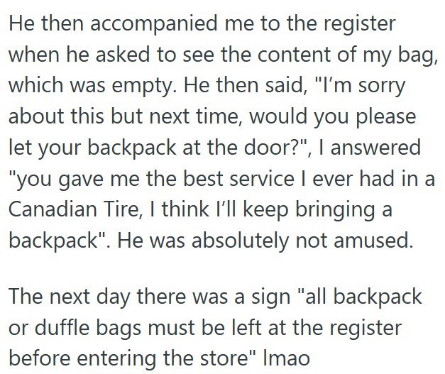 He then accompanied me to the register when he asked to see the content of my bag, which was empty. He then said, "I'm sorry about this but next time, would you please let your backpack at the door?", I answered "you gave me the best service I ever had in a Canadian Tire, I think I'll keep bringing a backpack". He was absolutely not amused. The next day there was a sign "all backpack or duffle bags must be left at the register before entering the store" Imao