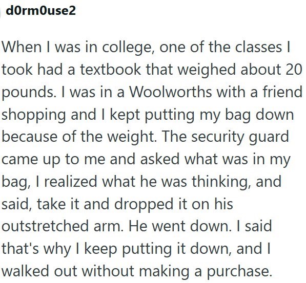 dormouse2 When I was in college, one of the classes I took had a textbook that weighed about 20 pounds. I was in a Woolworths with a friend shopping and I kept putting my bag down because of the weight. The security guard came up to me and asked what was in my bag, I realized what he was thinking, and said, take it and dropped it on his outstretched arm. He went down. I said that's why I keep putting it down, and I walked out without making a purchase.