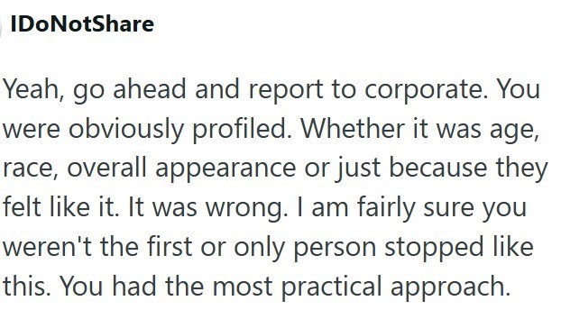 IDoNotShare Yeah, go ahead and report to corporate. You were obviously profiled. Whether it was age, race, overall appearance or just because they felt like it. It was wrong. I am fairly sure you weren't the first or only person stopped like this. You had the most practical approach.
