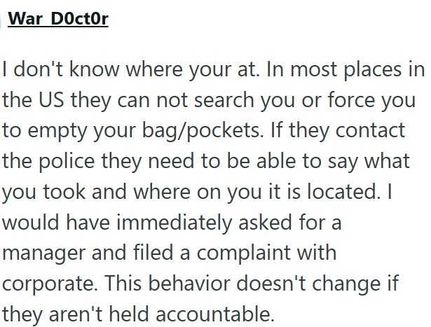 War Doctor I don't know where your at. In most places in the US they can not search you or force you to empty your bag/pockets. If they contact the police they need to be able to say what you took and where on you it is located. I would have immediately asked for a manager and filed a complaint with corporate. This behavior doesn't change if they aren't held accountable.