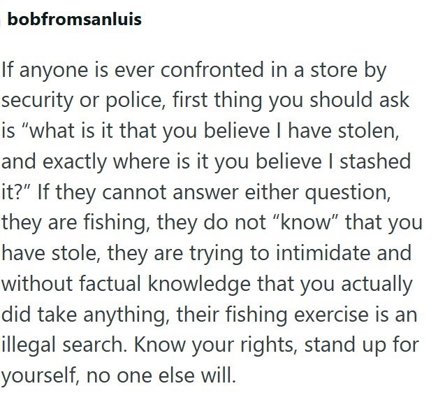 bobfromsanluis If anyone is ever confronted in a store by security or police, first thing you should ask is "what is it that you believe I have stolen, and exactly where is it you believe I stashed it?" If they cannot answer either question, they are fishing, they do not "know" that you have stole, they are trying to intimidate and without factual knowledge that you actually did take anything, their fishing exercise is an illegal search. Know your rights, stand up for yourself, no one else will.
