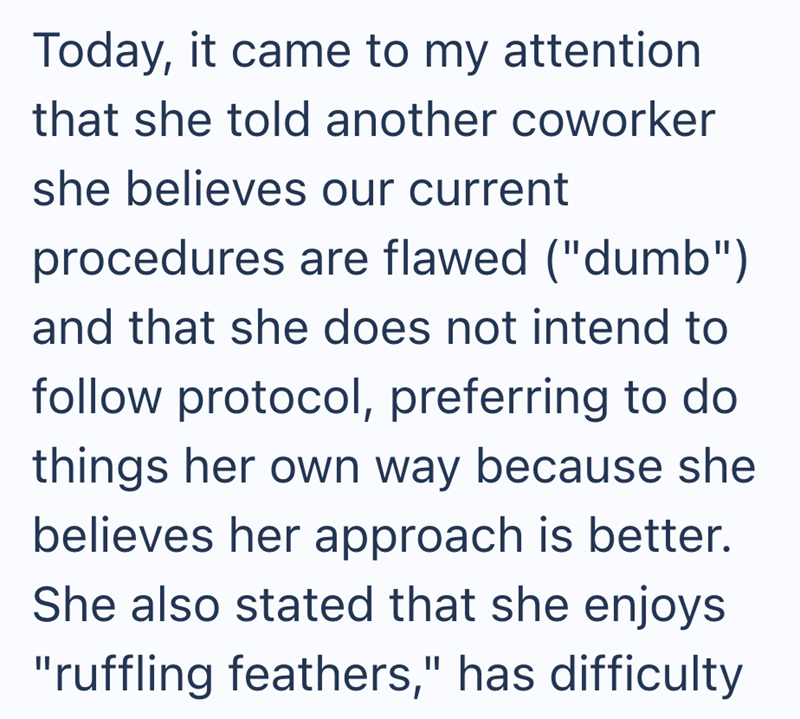 Today, it came to my attention that she told another coworker she believes our current procedures are flawed ("dumb") and that she does not intend to follow protocol, preferring to do things her own way because she believes her approach is better. She also stated that she enjoys "ruffling feathers," has difficulty