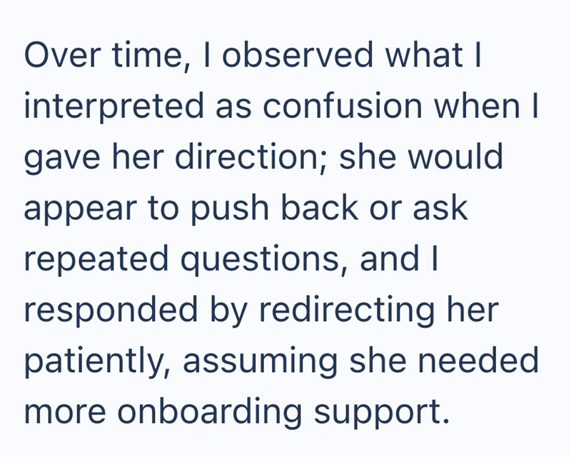 Over time, I observed what I interpreted as confusion when I gave her direction; she would appear to push back or ask repeated questions, and I responded by redirecting her patiently, assuming she needed more onboarding support.