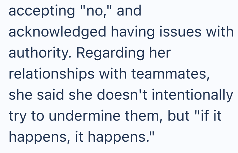 accepting "no," and acknowledged having issues with authority. Regarding her relationships with teammates, she said she doesn't intentionally try to undermine them, but "if it happens, it happens."