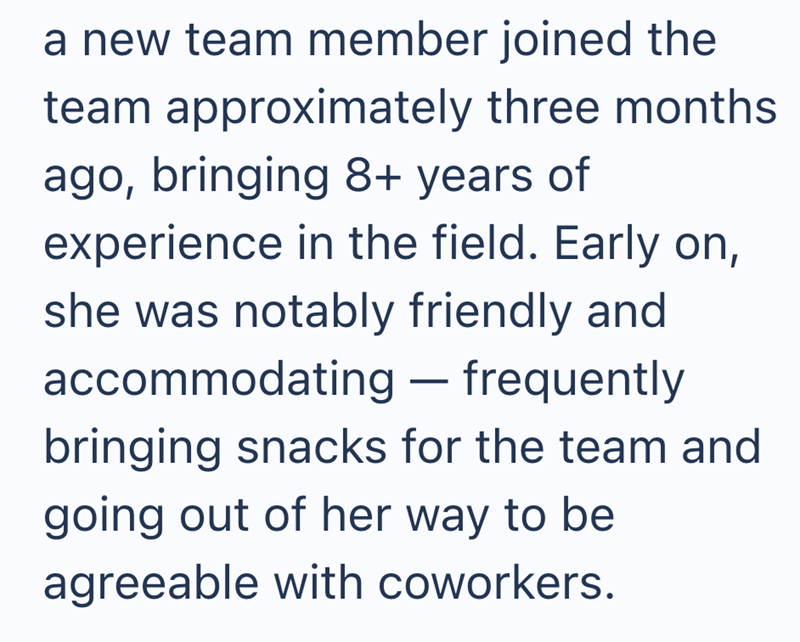 a new team member joined the team approximately three months ago, bringing 8+ years of experience in the field. Early on, she was notably friendly and accommodating — frequently bringing snacks for the team and going out of her way to be agreeable with coworkers.