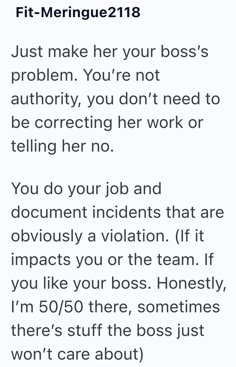 Fit-Meringue2118 Just make her your boss's problem. You're not authority, you don't need to be correcting her work or telling her no. You do your job and document incidents that are obviously a violation. (If it impacts you or the team. If you like your boss. Honestly, I'm 50/50 there, sometimes there's stuff the boss just won't care about)