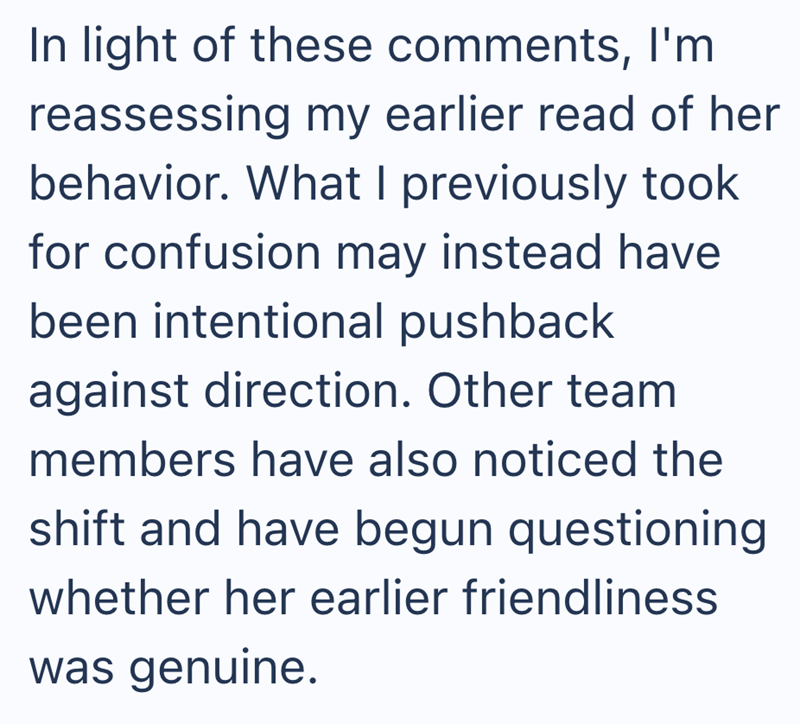 In light of these comments, I'm reassessing my earlier read of her behavior. What I previously took for confusion may instead have been intentional pushback against direction. Other team members have also noticed the shift and have begun questioning whether her earlier friendliness was genuine.