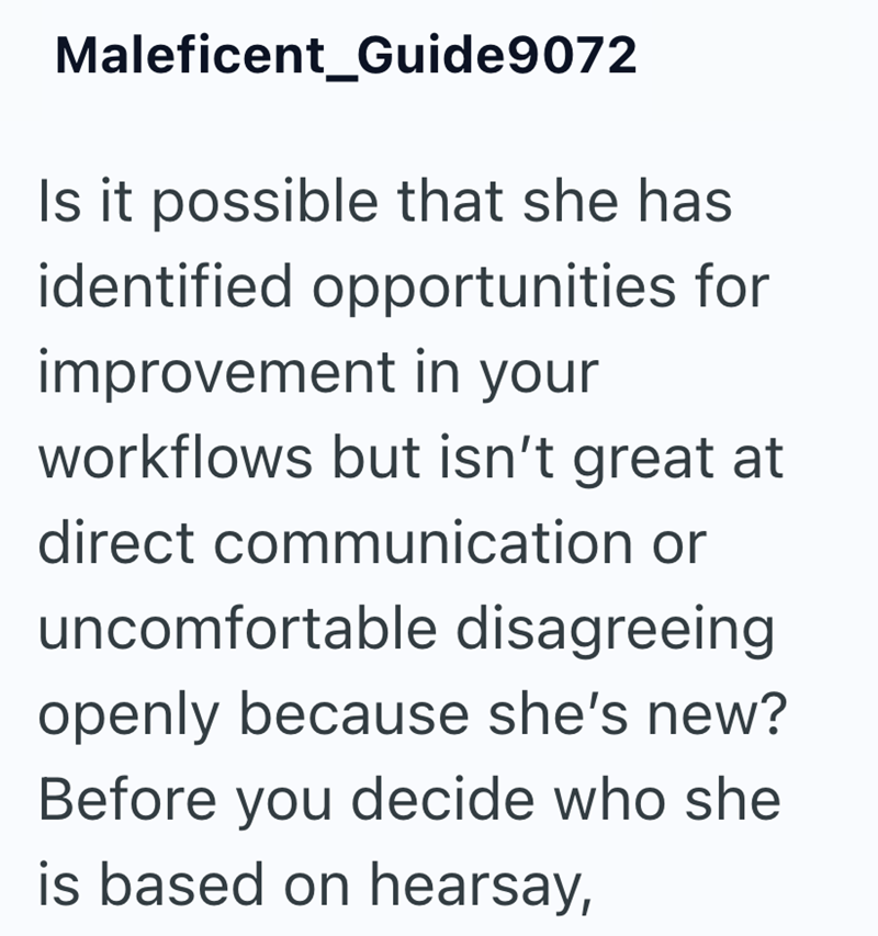 Maleficent_Guide9072 Is it possible that she has identified opportunities for improvement in your workflows but isn't great at direct communication or uncomfortable disagreeing openly because she's new? Before you decide who she is based on hearsay,