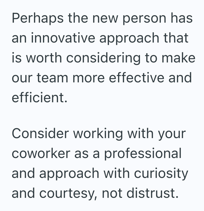 Perhaps the new person has an innovative approach that is worth considering to make our team more effective and efficient. Consider working with your coworker as a professional and approach with curiosity and courtesy, not distrust.