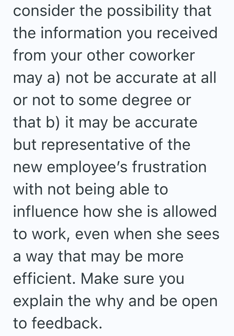 consider the possibility that the information you received from your other coworker may a) not be accurate at all or not to some degree or that b) it may be accurate but representative of the new employee's frustration with not being able to influence how she is allowed to work, even when she sees a way that may be more efficient. Make sure you explain the why and be open to feedback.