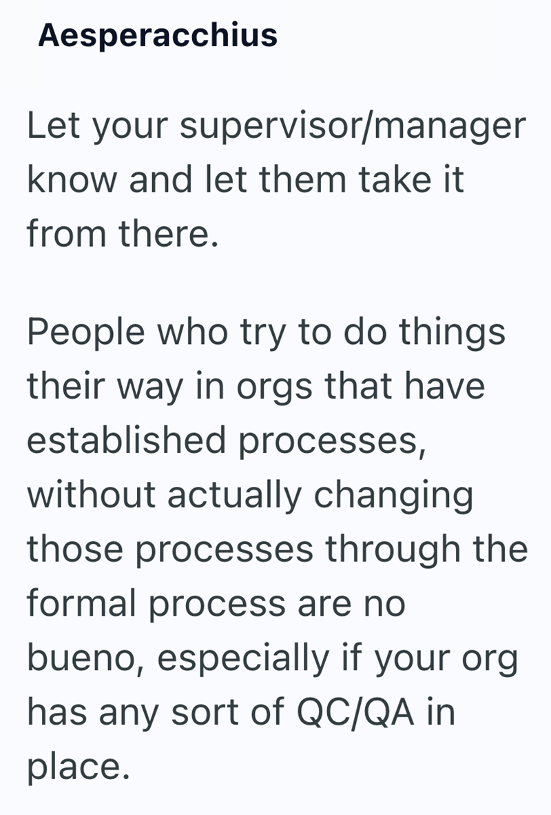 Aesperacchius Let your supervisor/manager know and let them take it from there. People who try to do things their way in orgs that have established processes, without actually changing those processes through the formal process are no bueno, especially if your org has any sort of QC/QA in place.