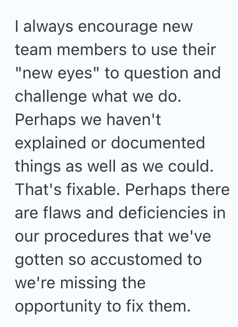 I always encourage new team members to use their "new eyes" to question and challenge what we do. Perhaps we haven't explained or documented things as well as we could. That's fixable. Perhaps there are flaws and deficiencies in our procedures that we've gotten so accustomed to we're missing the opportunity to fix them.