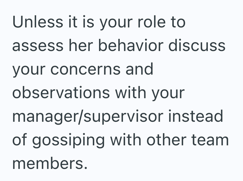 Unless it is your role to assess her behavior discuss your concerns and observations with your manager/supervisor instead of gossiping with other team members.