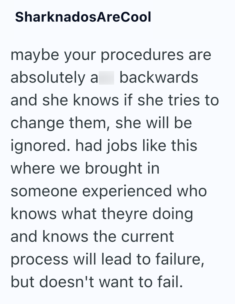 Sharknados AreCool maybe your procedures are absolutely a backwards and she knows if she tries to change them, she will be ignored. had jobs like this where we brought in someone experienced who knows what theyre doing and knows the current process will lead to failure, but doesn't want to fail.