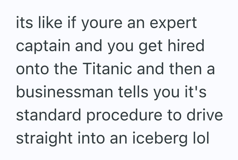 its like if youre an expert captain and you get hired onto the Titanic and then a businessman tells you it's standard procedure to drive straight into an iceberg lol