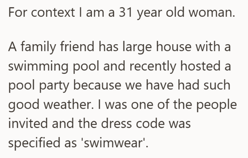 For context I am a 31 year old woman. A family friend has large house with a swimming pool and recently hosted a pool party because we have had such good weather. I was one of the people invited and the dress code was specified as 'swimwear'.