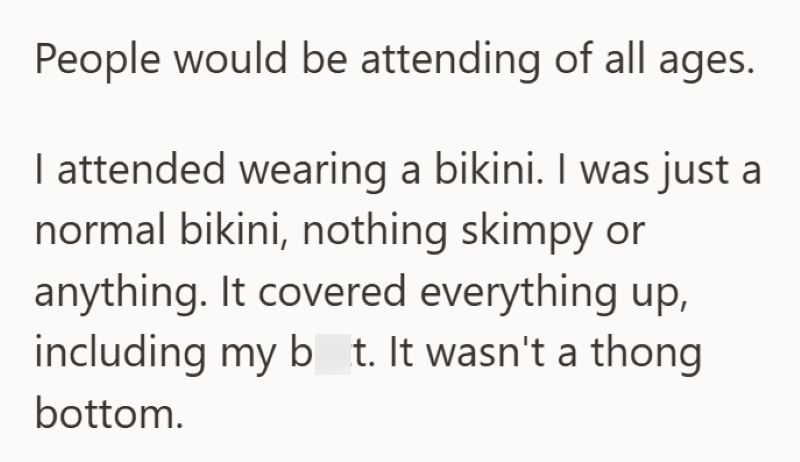 People would be attending of all ages. I attended wearing a bikini. I was just a normal bikini, nothing skimpy or anything. It covered everything up, including my bt. It wasn't a thong bottom.
