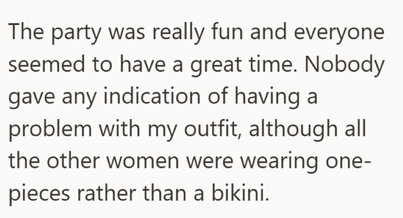 The party was really fun and everyone seemed to have a great time. Nobody gave any indication of having a problem with my outfit, although all the other women were wearing one- pieces rather than a bikini.