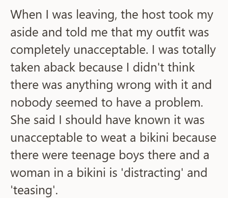 When I was leaving, the host took my aside and told me that my outfit was completely unacceptable. I was totally taken aback because I didn't think there was anything wrong with it and nobody seemed to have a problem. She said I should have known it was unacceptable to weat a bikini because there were teenage boys there and a woman in a bikini is 'distracting' and 'teasing'.