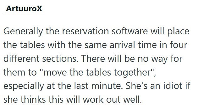 ArtuuroX Generally the reservation software will place the tables with the same arrival time in four different sections. There will be no way for them to "move the tables together", especially at the last minute. She's an idiot if she thinks this will work out well.