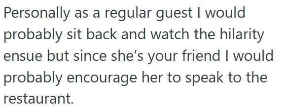 Personally as a regular guest I would probably sit back and watch the hilarity ensue but since she's your friend I would probably encourage her to speak to the restaurant.