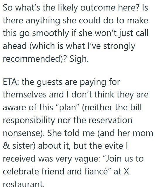 So what's the likely outcome here? Is there anything she could do to make this go smoothly if she won't just call ahead (which is what I've strongly recommended)? Sigh. ETA: the guests are paying for themselves and I don't think they are aware of this "plan" (neither the bill responsibility nor the reservation nonsense). She told me (and her mom & sister) about it, but the evite | received was very vague: "Join us to celebrate friend and fiancé" at X restaurant.