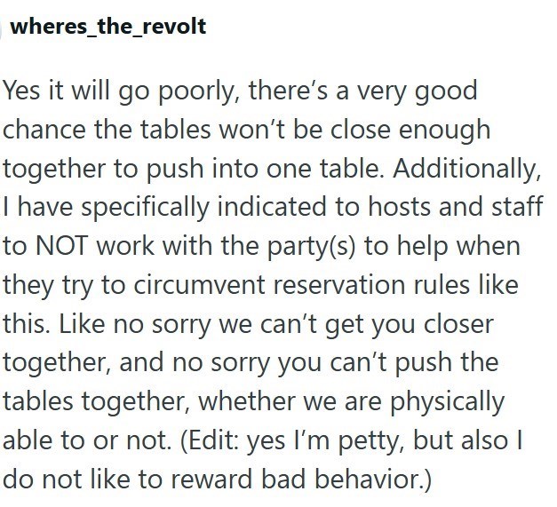 wheres_the_revolt Yes it will go poorly, there's a very good chance the tables won't be close enough together to push into one table. Additionally, I have specifically indicated to hosts and staff to NOT work with the party(s) to help when they try to circumvent reservation rules like this. Like no sorry we can't get you closer together, and no sorry you can't push the tables together, whether we are physically able to or not. (Edit: yes I'm petty, but also I do not like to reward bad behavior.)