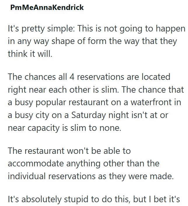 PmMeAnnaKendrick It's pretty simple: This is not going to happen in any way shape of form the way that they think it will. The chances all 4 reservations are located right near each other is slim. The chance that a busy popular restaurant on a waterfront in a busy city on a Saturday night isn't at or near capacity is slim to none. The restaurant won't be able to accommodate anything other than the individual reservations as they were made. It's absolutely stupid to do this, but I bet it's