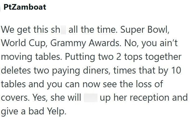 PtZamboat We get this sh all the time. Super Bowl, World Cup, Grammy Awards. No, you ain't moving tables. Putting two 2 tops together deletes two paying diners, times that by 10 tables and you can now see the loss of covers. Yes, she will give a bad Yelp. up her reception and