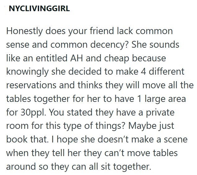 NYCLIVINGGIRL Honestly does your friend lack common sense and common decency? She sounds like an entitled AH and cheap because knowingly she decided to make 4 different reservations and thinks they will move all the tables together for her to have 1 large area for 30ppl. You stated they have a private room for this type of things? Maybe just book that. I hope she doesn't make a scene when they tell her they can't move tables around so they can all sit together.