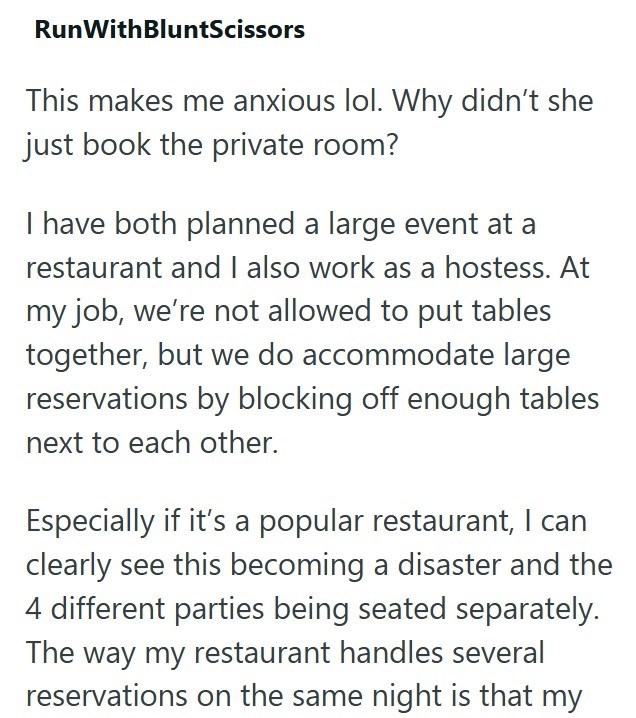 RunWithBluntScissors This makes me anxious lol. Why didn't she just book the private room? I have both planned a large event at a restaurant and I also work as a hostess. At my job, we're not allowed to put tables together, but we do accommodate large reservations by blocking off enough tables next to each other. Especially if it's a popular restaurant, I can clearly see this becoming a disaster and the 4 different parties being seated separately. The way my restaurant handles several reservatio